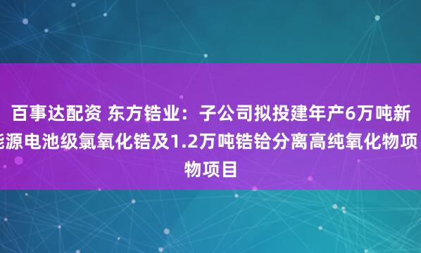 百事达配资 东方锆业：子公司拟投建年产6万吨新能源电池级氯氧化锆及1.2万吨锆铪分离高纯氧化物项目